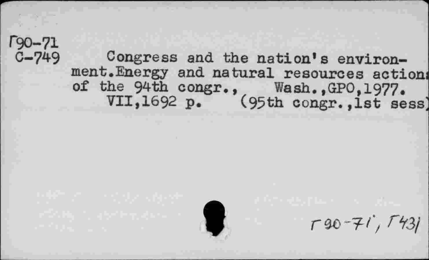 ﻿rgo-71
G-749
Congress and the nation's environment.Energy and natural resources actioni of the 94th congr.,	Wash.,GPO,1977.
VII,1692 p. (95th congr. ,1st sess^
